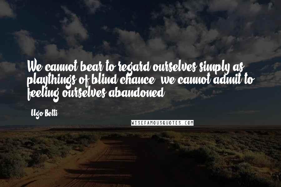 Ugo Betti Quotes: We cannot bear to regard ourselves simply as playthings of blind chance, we cannot admit to feeling ourselves abandoned.