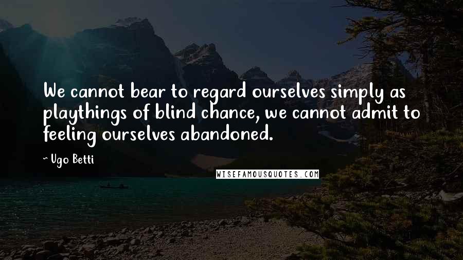 Ugo Betti Quotes: We cannot bear to regard ourselves simply as playthings of blind chance, we cannot admit to feeling ourselves abandoned.