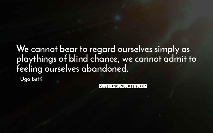 Ugo Betti Quotes: We cannot bear to regard ourselves simply as playthings of blind chance, we cannot admit to feeling ourselves abandoned.