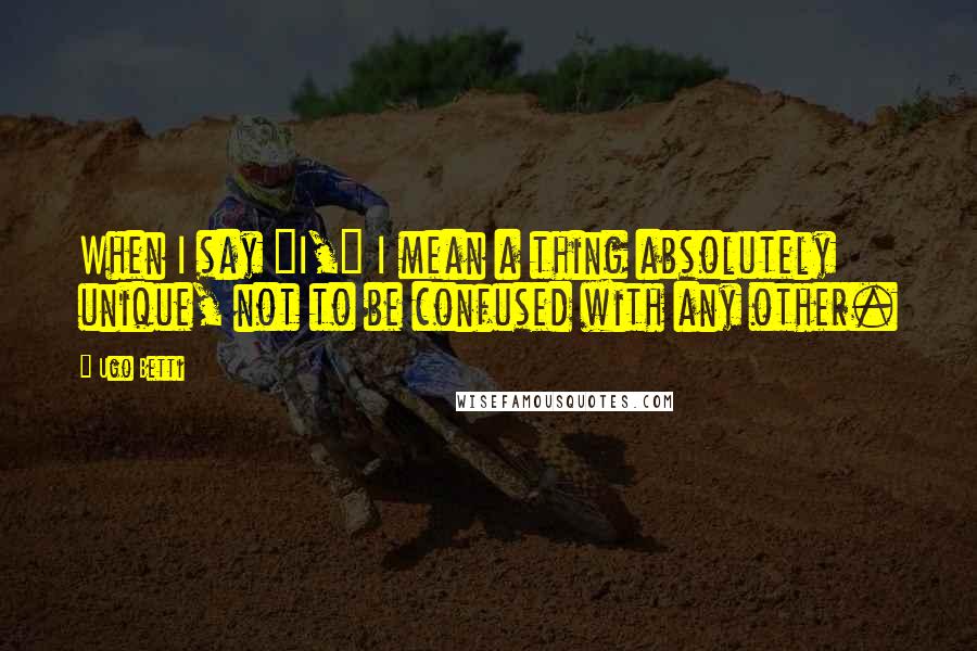 Ugo Betti Quotes: When I say "I," I mean a thing absolutely unique, not to be confused with any other.