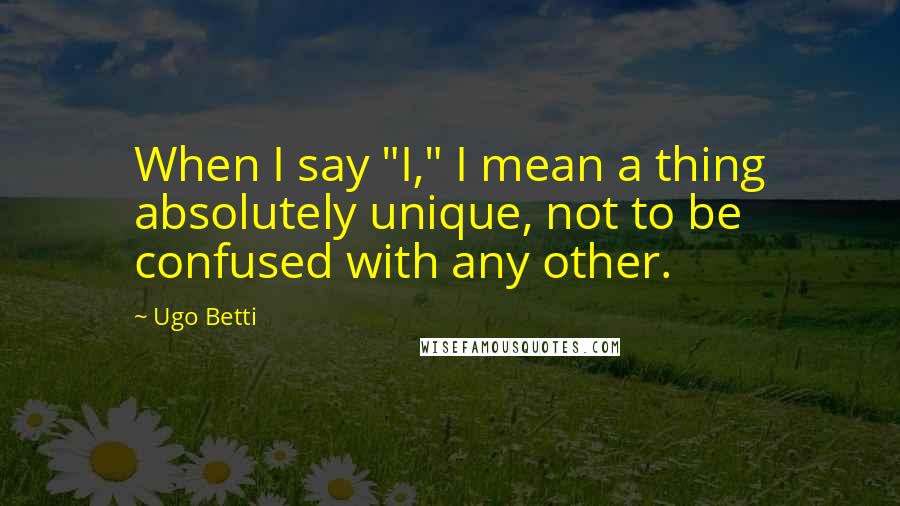 Ugo Betti Quotes: When I say "I," I mean a thing absolutely unique, not to be confused with any other.