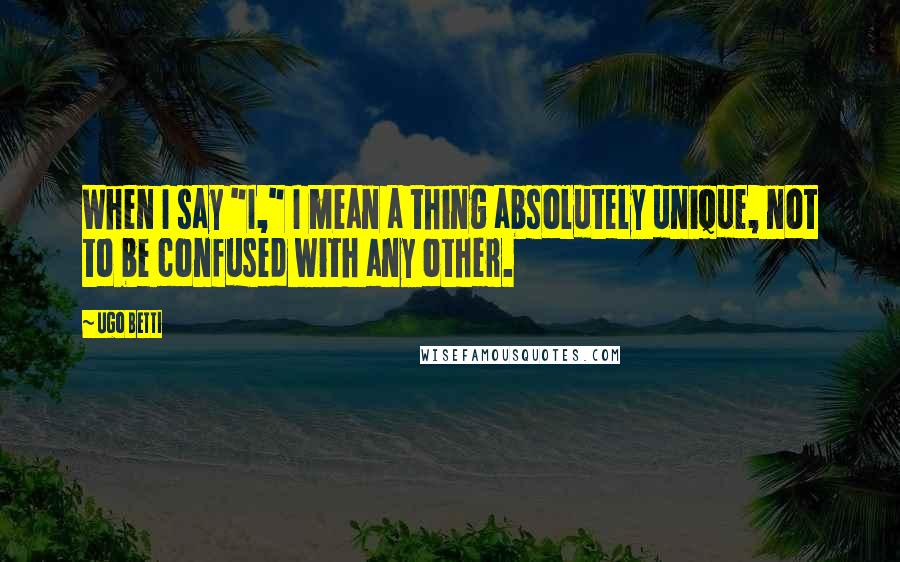 Ugo Betti Quotes: When I say "I," I mean a thing absolutely unique, not to be confused with any other.