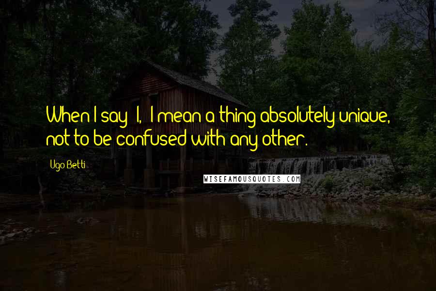 Ugo Betti Quotes: When I say "I," I mean a thing absolutely unique, not to be confused with any other.