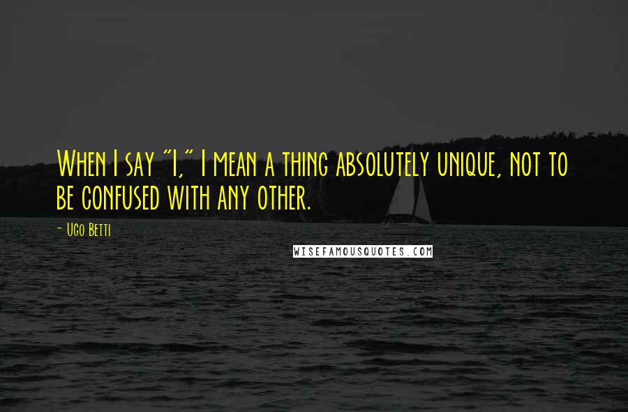 Ugo Betti Quotes: When I say "I," I mean a thing absolutely unique, not to be confused with any other.