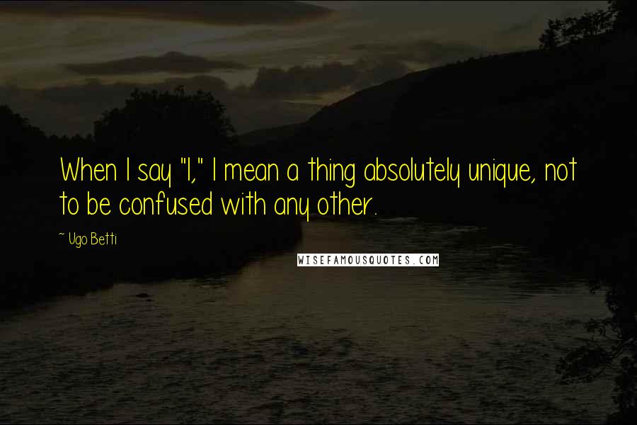 Ugo Betti Quotes: When I say "I," I mean a thing absolutely unique, not to be confused with any other.