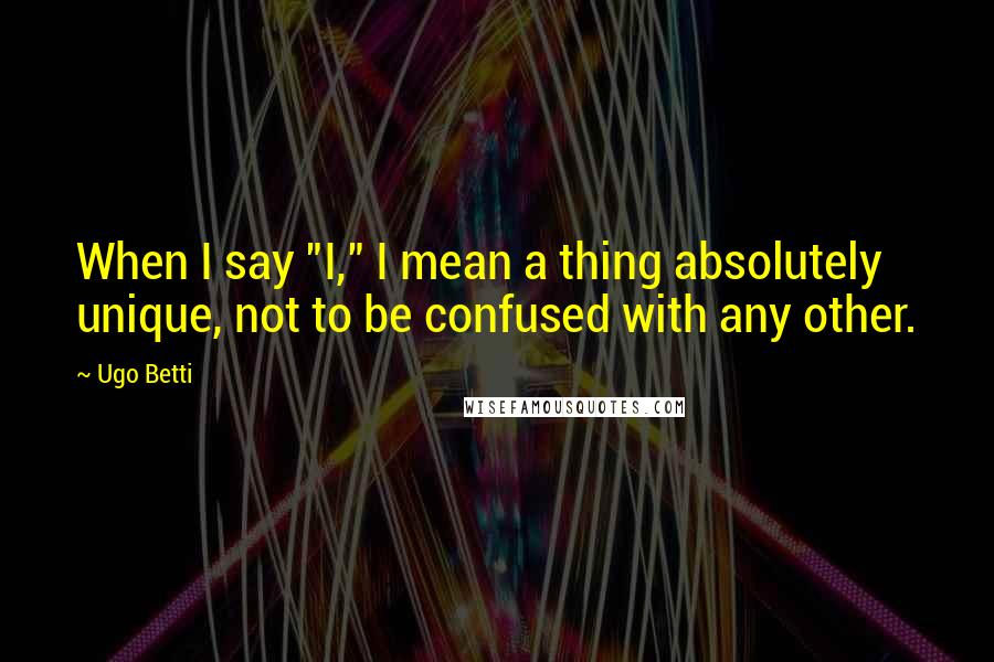 Ugo Betti Quotes: When I say "I," I mean a thing absolutely unique, not to be confused with any other.