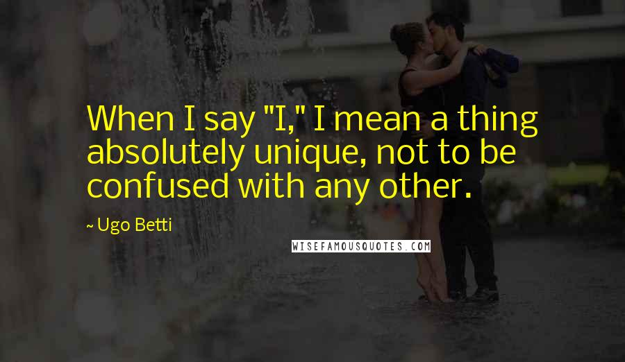 Ugo Betti Quotes: When I say "I," I mean a thing absolutely unique, not to be confused with any other.