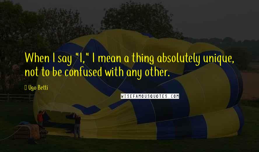 Ugo Betti Quotes: When I say "I," I mean a thing absolutely unique, not to be confused with any other.