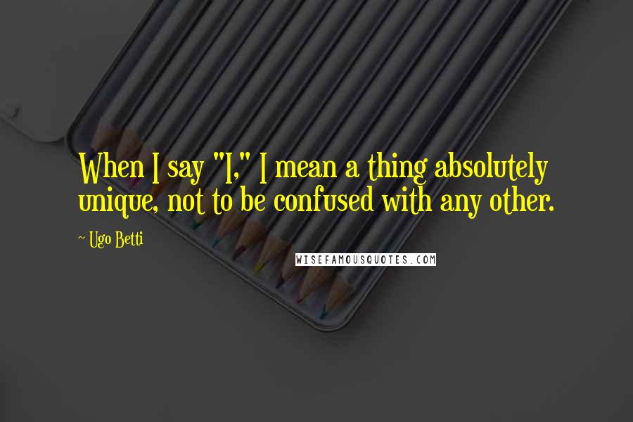 Ugo Betti Quotes: When I say "I," I mean a thing absolutely unique, not to be confused with any other.