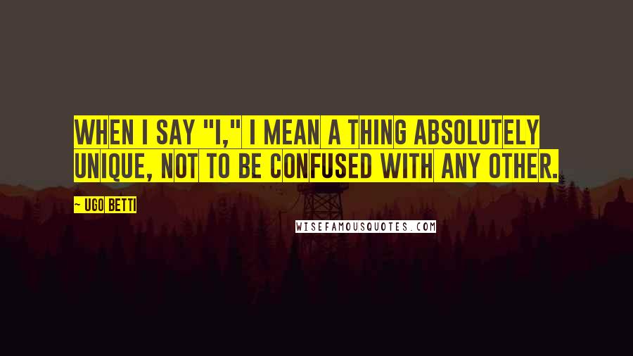 Ugo Betti Quotes: When I say "I," I mean a thing absolutely unique, not to be confused with any other.