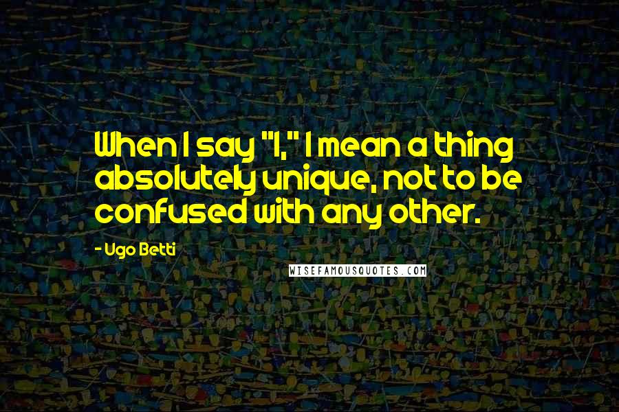 Ugo Betti Quotes: When I say "I," I mean a thing absolutely unique, not to be confused with any other.