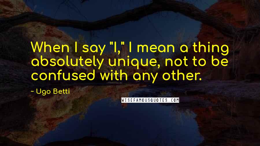 Ugo Betti Quotes: When I say "I," I mean a thing absolutely unique, not to be confused with any other.