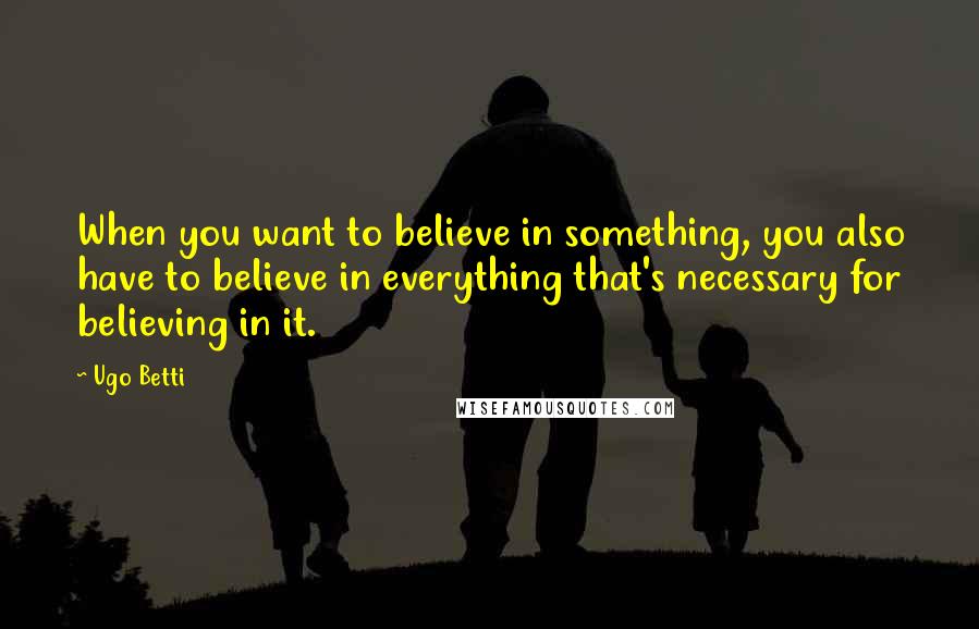 Ugo Betti Quotes: When you want to believe in something, you also have to believe in everything that's necessary for believing in it.