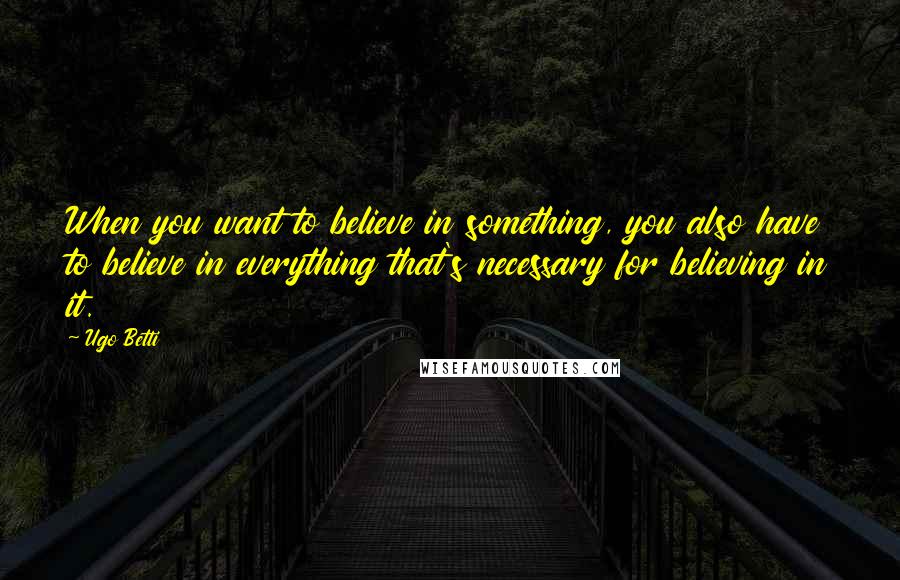 Ugo Betti Quotes: When you want to believe in something, you also have to believe in everything that's necessary for believing in it.