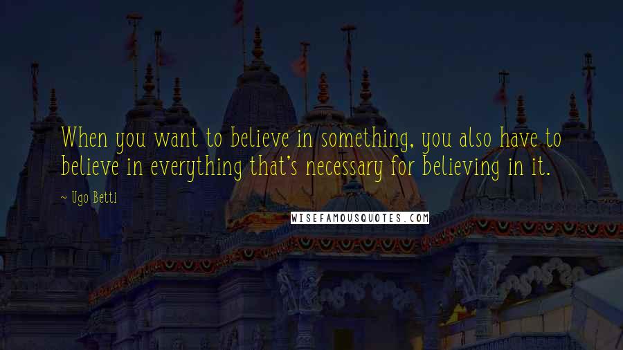 Ugo Betti Quotes: When you want to believe in something, you also have to believe in everything that's necessary for believing in it.