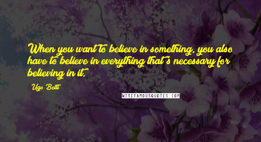 Ugo Betti Quotes: When you want to believe in something, you also have to believe in everything that's necessary for believing in it.