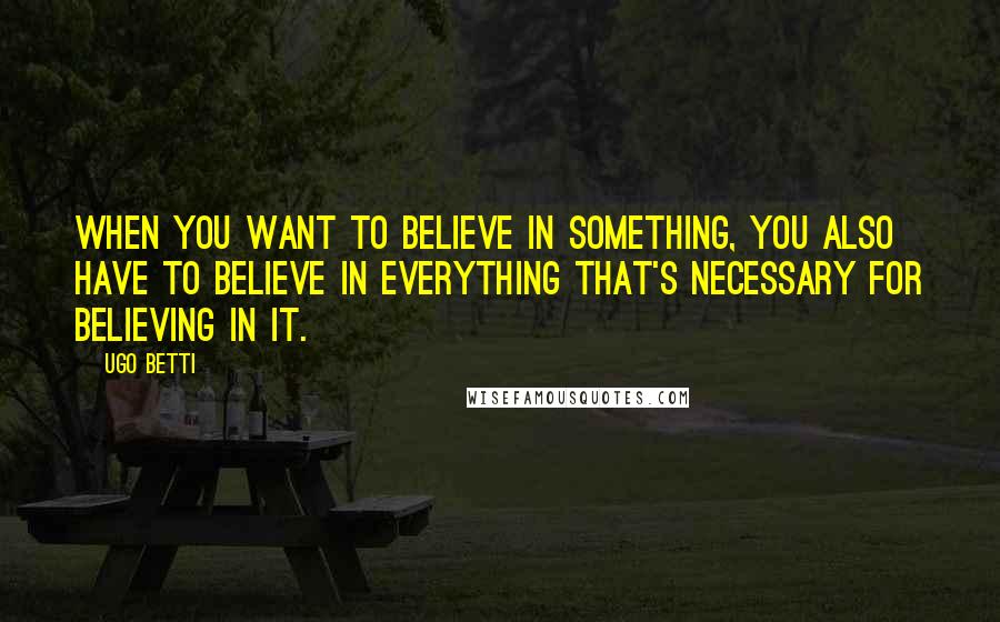 Ugo Betti Quotes: When you want to believe in something, you also have to believe in everything that's necessary for believing in it.