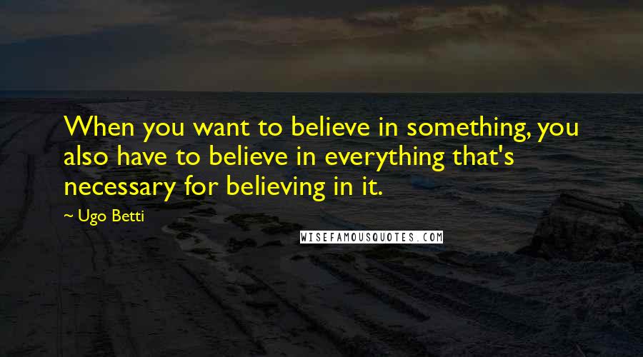 Ugo Betti Quotes: When you want to believe in something, you also have to believe in everything that's necessary for believing in it.