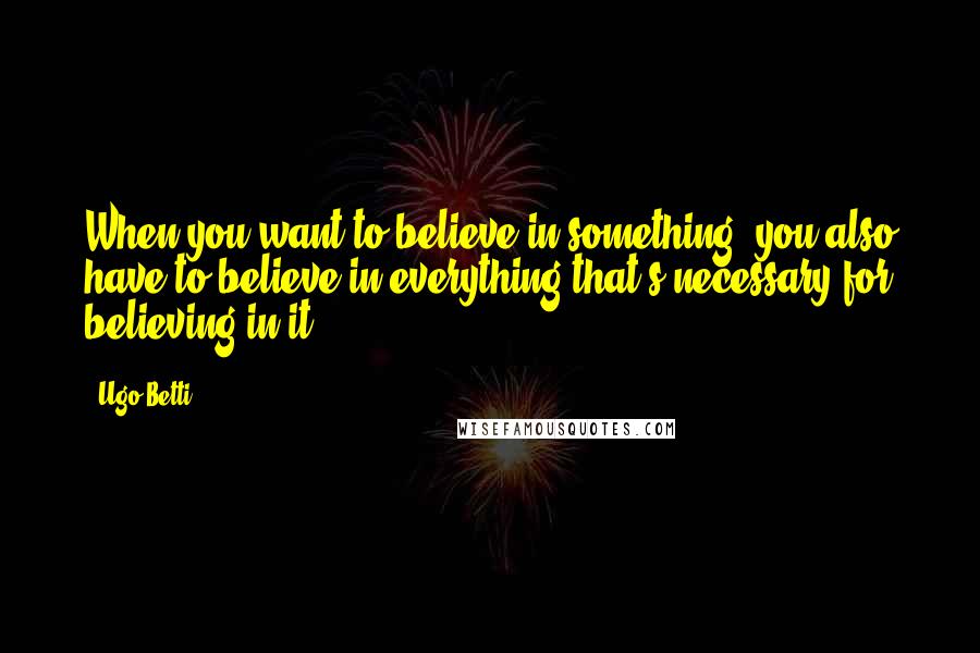 Ugo Betti Quotes: When you want to believe in something, you also have to believe in everything that's necessary for believing in it.