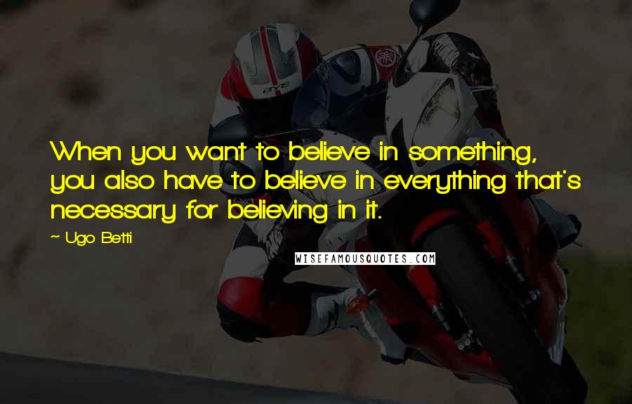 Ugo Betti Quotes: When you want to believe in something, you also have to believe in everything that's necessary for believing in it.