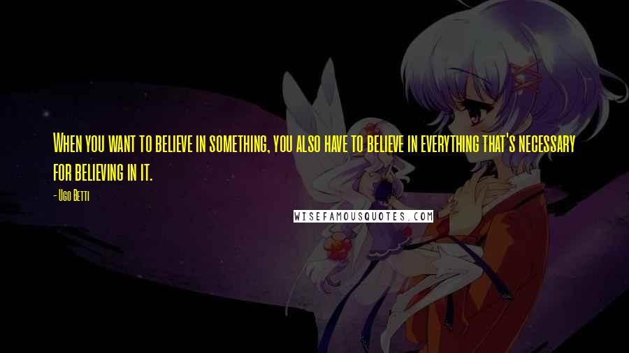 Ugo Betti Quotes: When you want to believe in something, you also have to believe in everything that's necessary for believing in it.