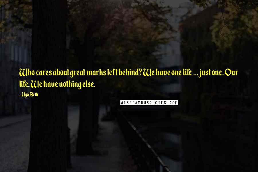 Ugo Betti Quotes: Who cares about great marks left behind? We have one life ... just one. Our life. We have nothing else.