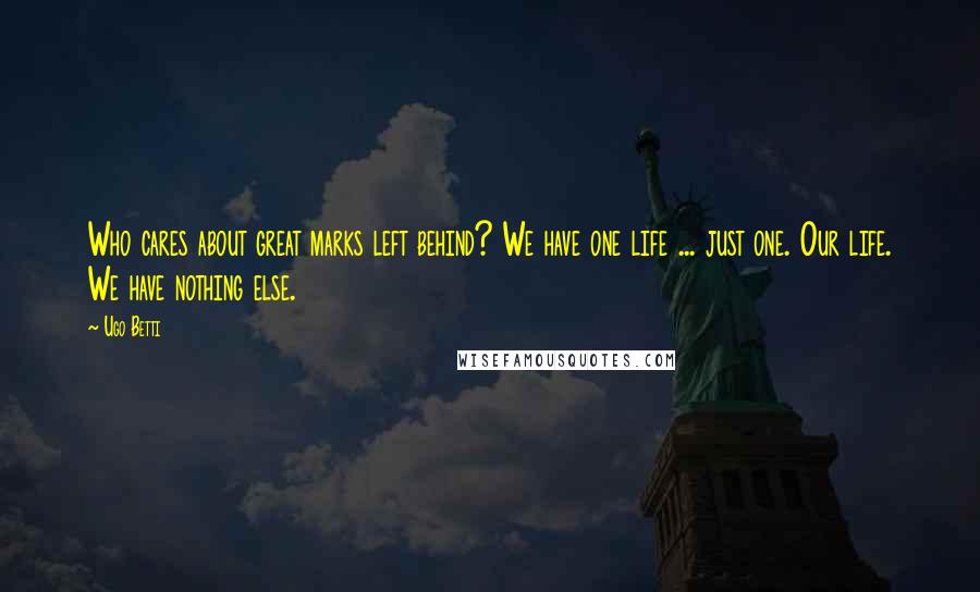 Ugo Betti Quotes: Who cares about great marks left behind? We have one life ... just one. Our life. We have nothing else.
