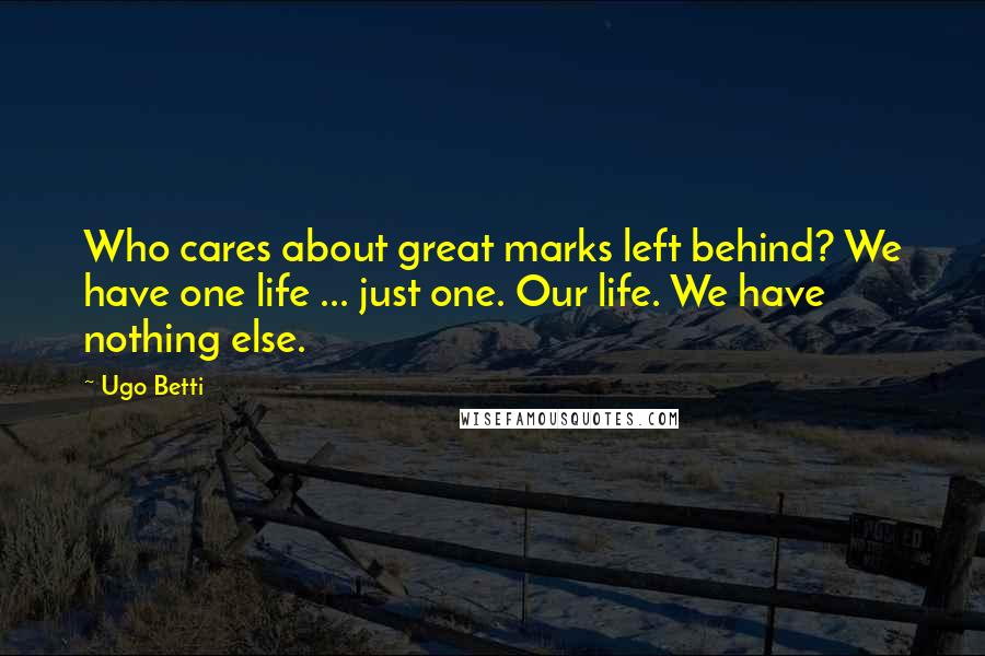 Ugo Betti Quotes: Who cares about great marks left behind? We have one life ... just one. Our life. We have nothing else.