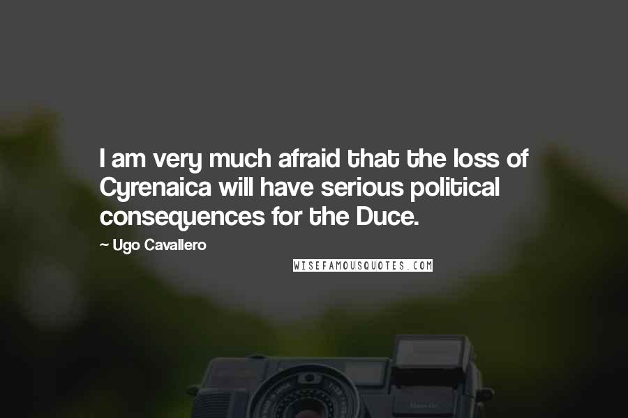 Ugo Cavallero Quotes: I am very much afraid that the loss of Cyrenaica will have serious political consequences for the Duce.