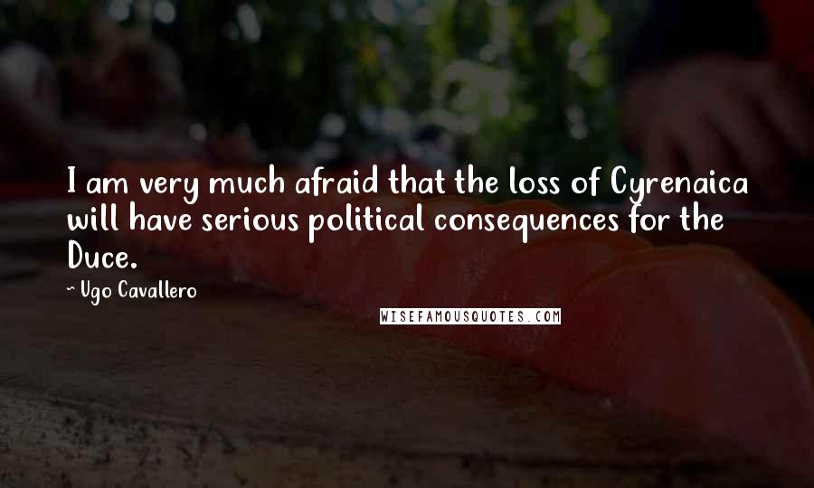 Ugo Cavallero Quotes: I am very much afraid that the loss of Cyrenaica will have serious political consequences for the Duce.