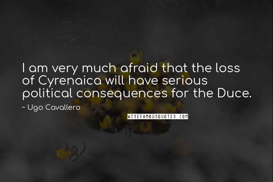 Ugo Cavallero Quotes: I am very much afraid that the loss of Cyrenaica will have serious political consequences for the Duce.