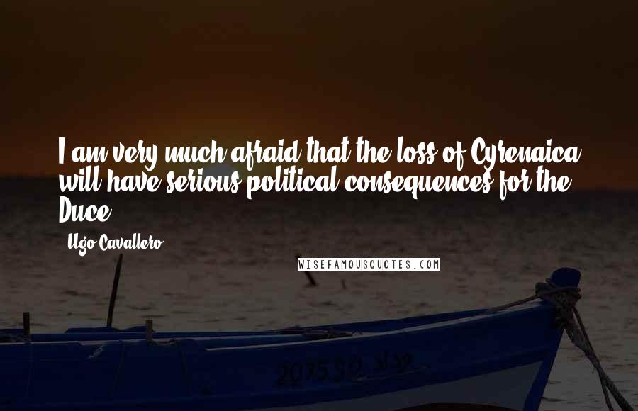 Ugo Cavallero Quotes: I am very much afraid that the loss of Cyrenaica will have serious political consequences for the Duce.