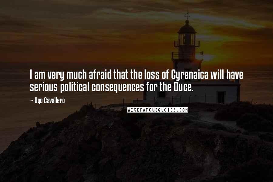 Ugo Cavallero Quotes: I am very much afraid that the loss of Cyrenaica will have serious political consequences for the Duce.