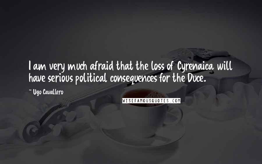 Ugo Cavallero Quotes: I am very much afraid that the loss of Cyrenaica will have serious political consequences for the Duce.