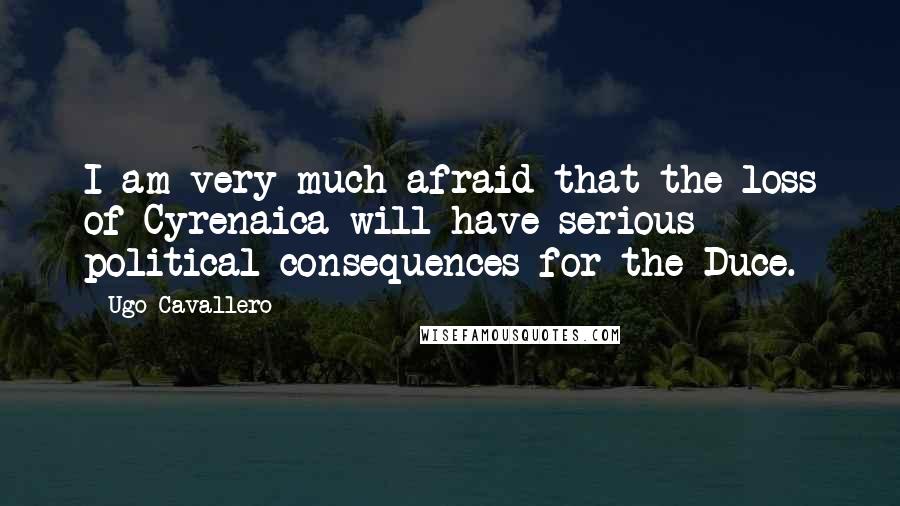 Ugo Cavallero Quotes: I am very much afraid that the loss of Cyrenaica will have serious political consequences for the Duce.
