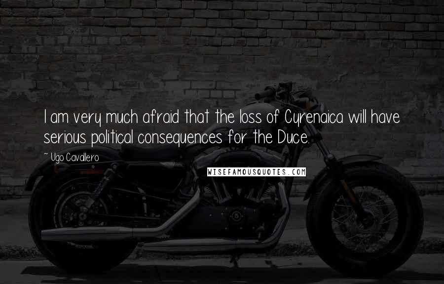 Ugo Cavallero Quotes: I am very much afraid that the loss of Cyrenaica will have serious political consequences for the Duce.