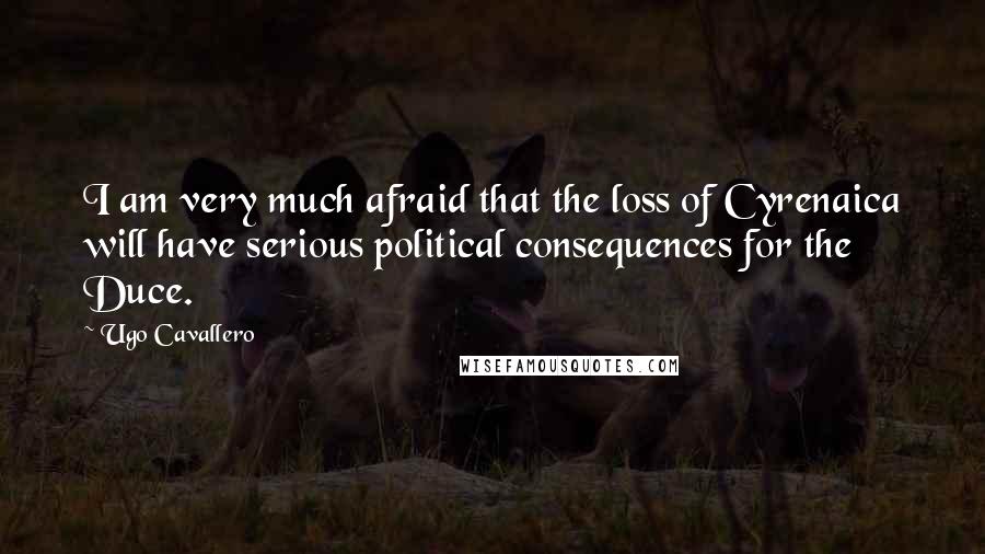 Ugo Cavallero Quotes: I am very much afraid that the loss of Cyrenaica will have serious political consequences for the Duce.