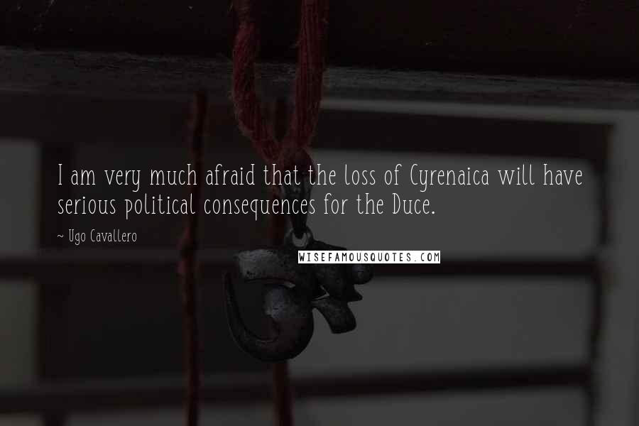 Ugo Cavallero Quotes: I am very much afraid that the loss of Cyrenaica will have serious political consequences for the Duce.