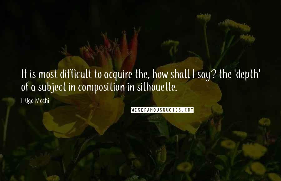 Ugo Mochi Quotes: It is most difficult to acquire the, how shall I say? the 'depth' of a subject in composition in silhouette.