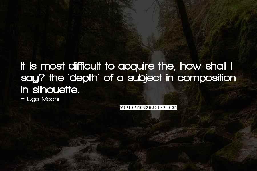 Ugo Mochi Quotes: It is most difficult to acquire the, how shall I say? the 'depth' of a subject in composition in silhouette.