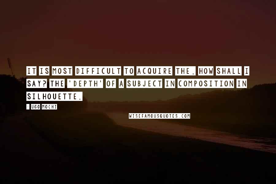 Ugo Mochi Quotes: It is most difficult to acquire the, how shall I say? the 'depth' of a subject in composition in silhouette.