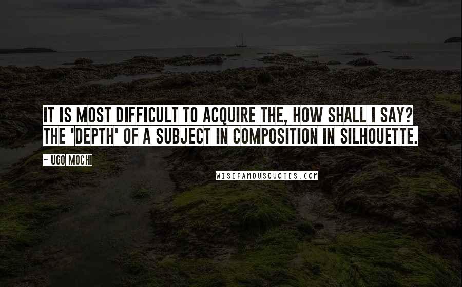 Ugo Mochi Quotes: It is most difficult to acquire the, how shall I say? the 'depth' of a subject in composition in silhouette.