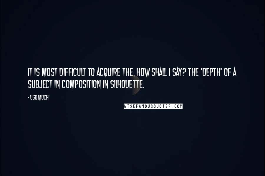 Ugo Mochi Quotes: It is most difficult to acquire the, how shall I say? the 'depth' of a subject in composition in silhouette.