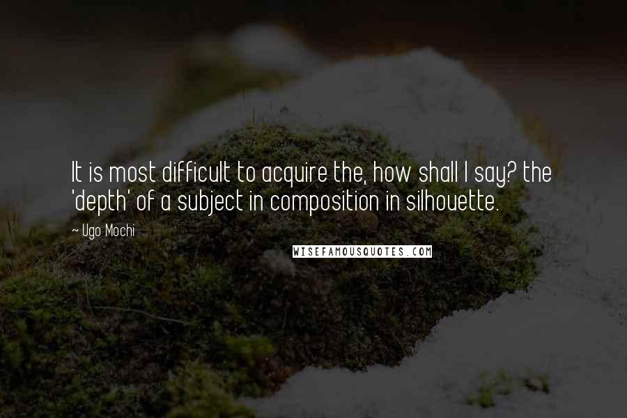 Ugo Mochi Quotes: It is most difficult to acquire the, how shall I say? the 'depth' of a subject in composition in silhouette.