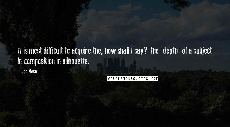 Ugo Mochi Quotes: It is most difficult to acquire the, how shall I say? the 'depth' of a subject in composition in silhouette.