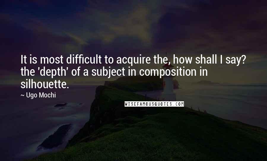 Ugo Mochi Quotes: It is most difficult to acquire the, how shall I say? the 'depth' of a subject in composition in silhouette.