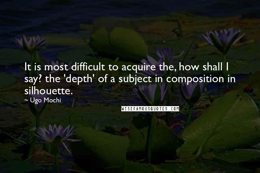 Ugo Mochi Quotes: It is most difficult to acquire the, how shall I say? the 'depth' of a subject in composition in silhouette.