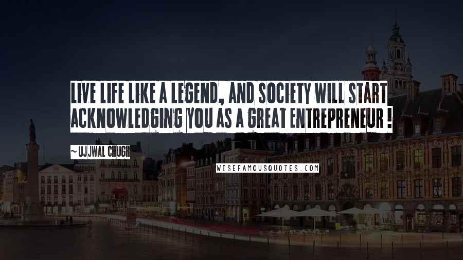 Ujjwal Chugh Quotes: Live life like a Legend, and society will start acknowledging you as a great Entrepreneur !