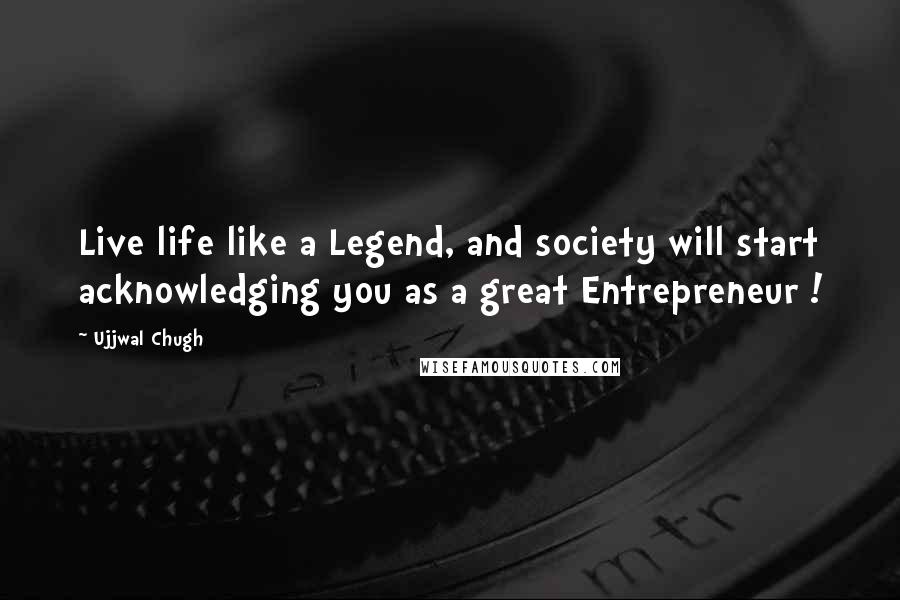 Ujjwal Chugh Quotes: Live life like a Legend, and society will start acknowledging you as a great Entrepreneur !