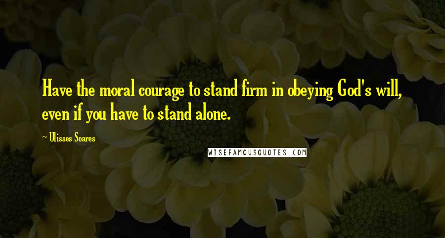 Ulisses Soares Quotes: Have the moral courage to stand firm in obeying God's will, even if you have to stand alone.